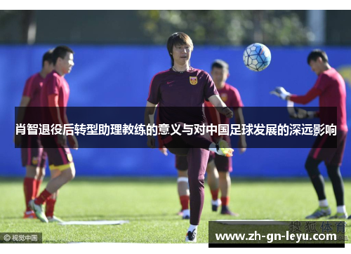 肖智退役后转型助理教练的意义与对中国足球发展的深远影响 肖智退役后转型助理教练的意义与对中国足球发展的深远影响