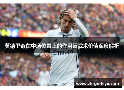 莫德里奇在中场位置上的作用及战术价值深度解析 莫德里奇在中场位置上的作用及战术价值深度解析