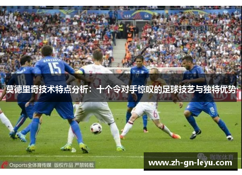 莫德里奇技术特点分析:十个令对手惊叹的足球技艺与独特优势 莫德里奇技术特点分析:十个令对手惊叹的足球技艺与独特优势