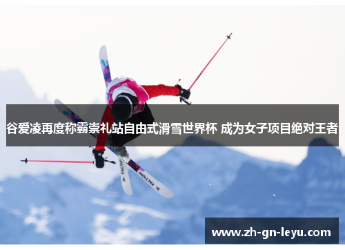 谷爱凌再度称霸崇礼站自由式滑雪世界杯 成为女子项目绝对王者 谷爱凌再度称霸崇礼站自由式滑雪世界杯 成为女子项目绝对王者