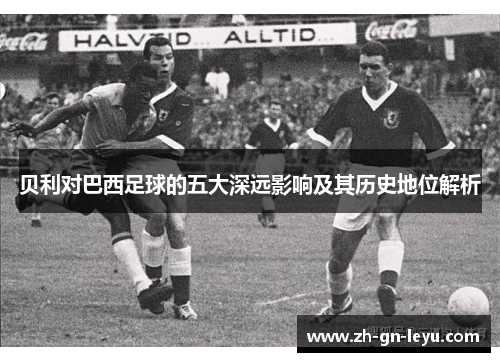 贝利对巴西足球的五大深远影响及其历史地位解析 贝利对巴西足球的五大深远影响及其历史地位解析