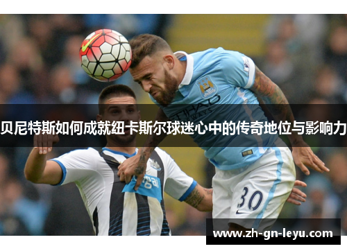 贝尼特斯如何成就纽卡斯尔球迷心中的传奇地位与影响力 贝尼特斯如何成就纽卡斯尔球迷心中的传奇地位与影响力