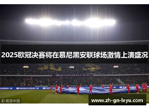 2025欧冠决赛将在慕尼黑安联球场激情上演盛况 2025欧冠决赛将在慕尼黑安联球场激情上演盛况